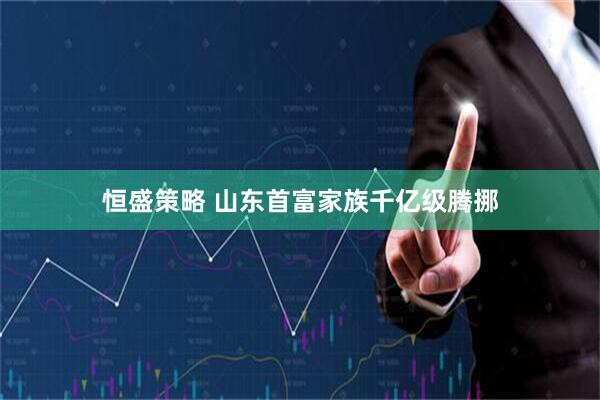 恒盛策略 山东首富家族千亿级腾挪