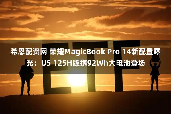 希恩配资网 荣耀MagicBook Pro 14新配置曝光：U5 125H版携92Wh大电池登场