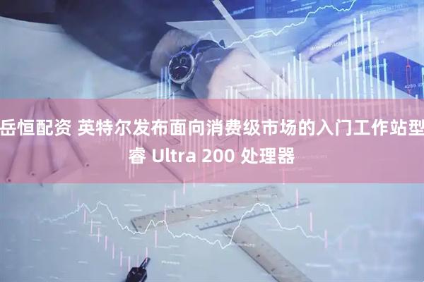 赛岳恒配资 英特尔发布面向消费级市场的入门工作站型酷睿 Ultra 200 处理器