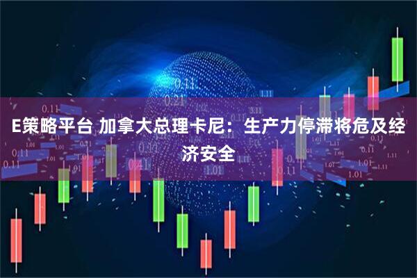 E策略平台 加拿大总理卡尼：生产力停滞将危及经济安全
