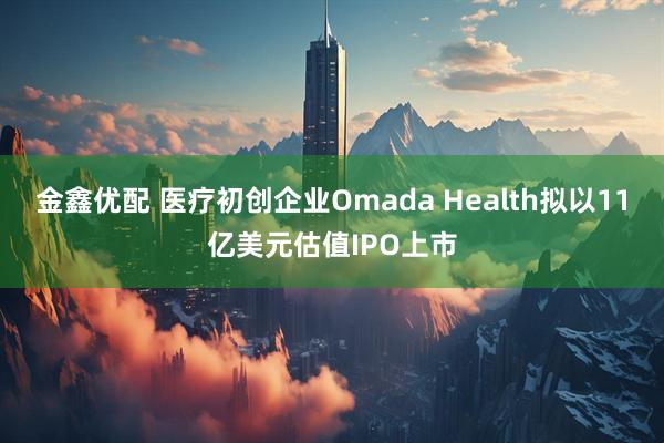 金鑫优配 医疗初创企业Omada Health拟以11亿美元估值IPO上市