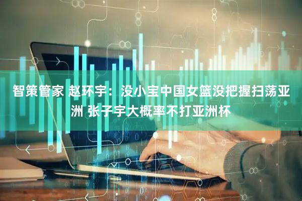 智策管家 赵环宇：没小宝中国女篮没把握扫荡亚洲 张子宇大概率不打亚洲杯