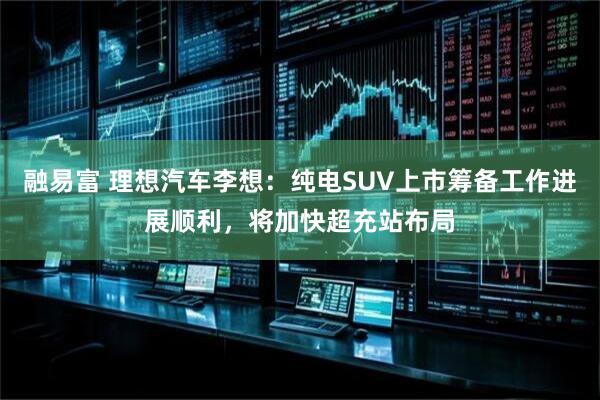 融易富 理想汽车李想：纯电SUV上市筹备工作进展顺利，将加快超充站布局