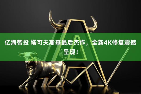 亿海智投 塔可夫斯基最后杰作，全新4K修复震撼呈现！