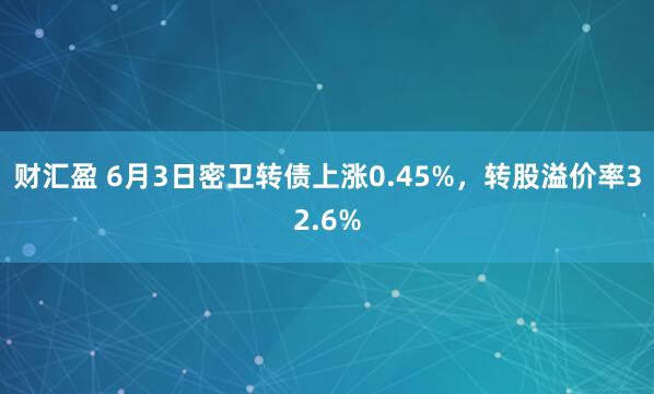 财汇盈 6月3日密卫转债上涨0.45%，转股溢价率32.6%