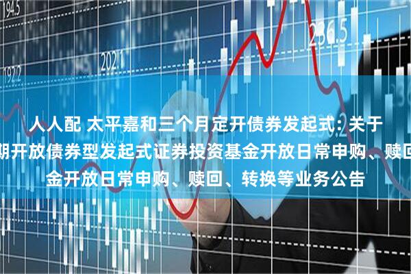 人人配 太平嘉和三个月定开债券发起式: 关于太平嘉和三个月定期开放债券型发起式证券投资基金开放日常申购、赎回、转换等业务公告