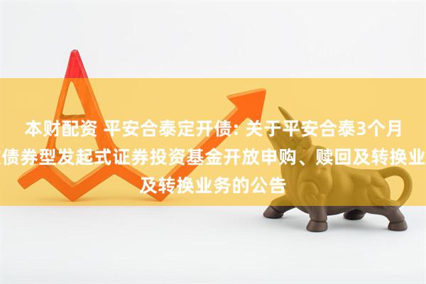 本财配资 平安合泰定开债: 关于平安合泰3个月定期开放债券型发起式证券投资基金开放申购、赎回及转换业务的公告