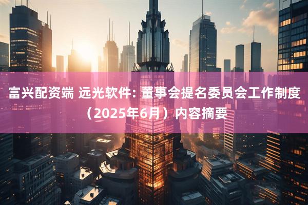 富兴配资端 远光软件: 董事会提名委员会工作制度（2025年6月）内容摘要