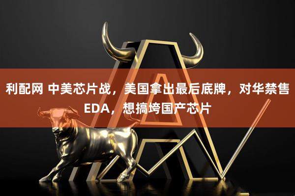 利配网 中美芯片战，美国拿出最后底牌，对华禁售EDA，想搞垮国产芯片