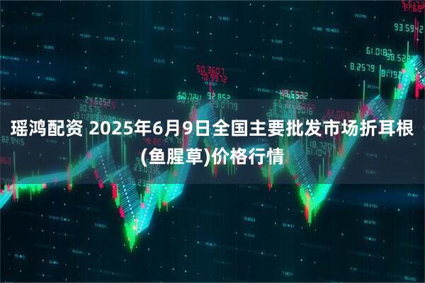 瑶鸿配资 2025年6月9日全国主要批发市场折耳根(鱼腥草)价格行情