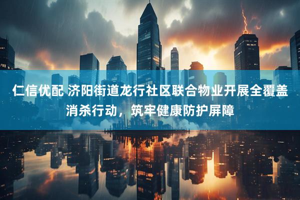 仁信优配 济阳街道龙行社区联合物业开展全覆盖消杀行动，筑牢健康防护屏障