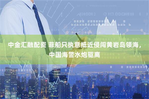 中金汇融配资 菲船只执意抵近侵闯黄岩岛领海，中国海警水炮驱离