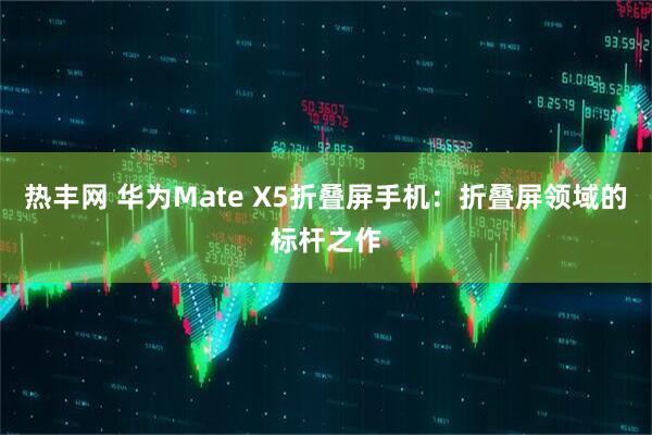 热丰网 华为Mate X5折叠屏手机：折叠屏领域的标杆之作