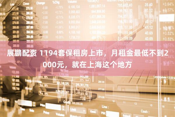 展鵬配资 1194套保租房上市，月租金最低不到2000元，就在上海这个地方