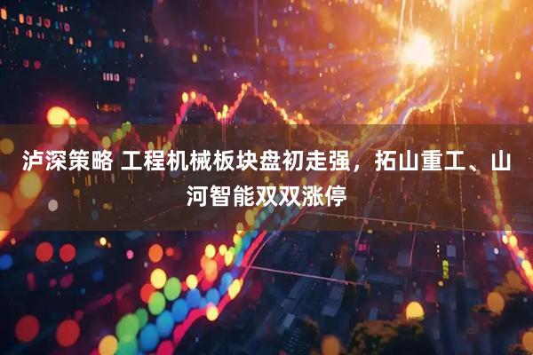 泸深策略 工程机械板块盘初走强，拓山重工、山河智能双双涨停