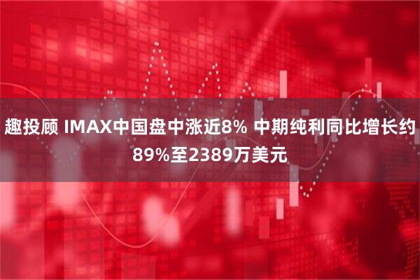 趣投顾 IMAX中国盘中涨近8% 中期纯利同比增长约89%至2389万美元