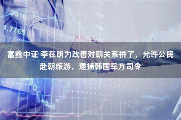 富鑫中证 李在明为改善对朝关系拼了，允许公民赴朝旅游，逮捕韩国军方司令