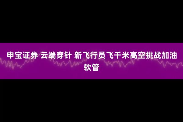 申宝证券 云端穿针 新飞行员飞千米高空挑战加油软管