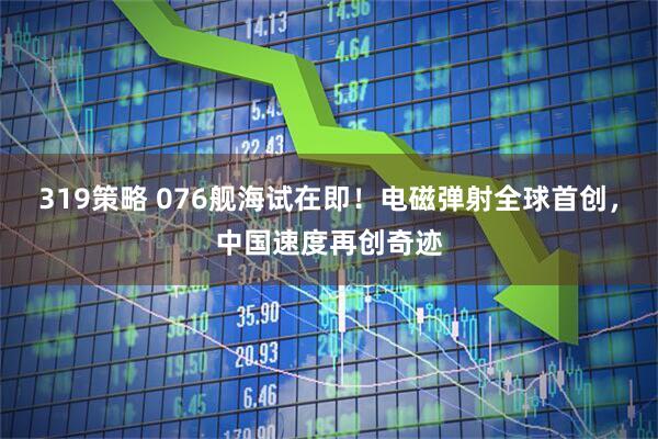 319策略 076舰海试在即！电磁弹射全球首创，中国速度再创奇迹