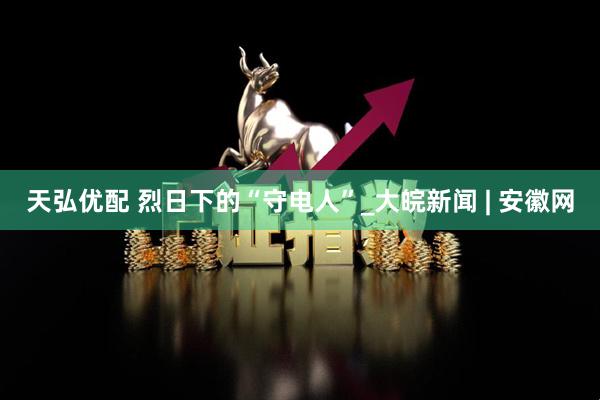天弘优配 烈日下的“守电人”_大皖新闻 | 安徽网