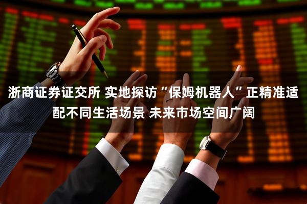 浙商证券证交所 实地探访“保姆机器人”正精准适配不同生活场景 未来市场空间广阔