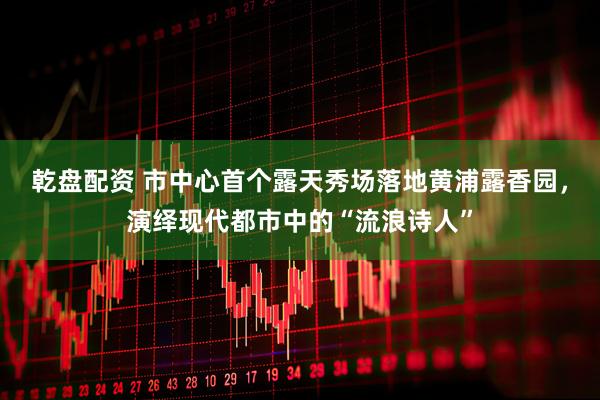 乾盘配资 市中心首个露天秀场落地黄浦露香园，演绎现代都市中的“流浪诗人”