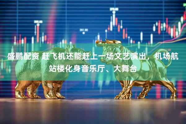 盛鹏配资 赶飞机还能赶上一场文艺演出，机场航站楼化身音乐厅、大舞台