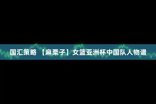 国汇策略 【麻栗子】女篮亚洲杯中国队人物谱