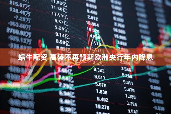 蜗牛配资 高盛不再预期欧洲央行年内降息
