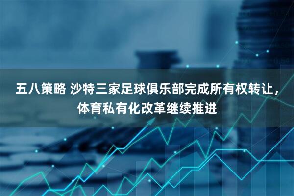 五八策略 沙特三家足球俱乐部完成所有权转让，体育私有化改革继续推进