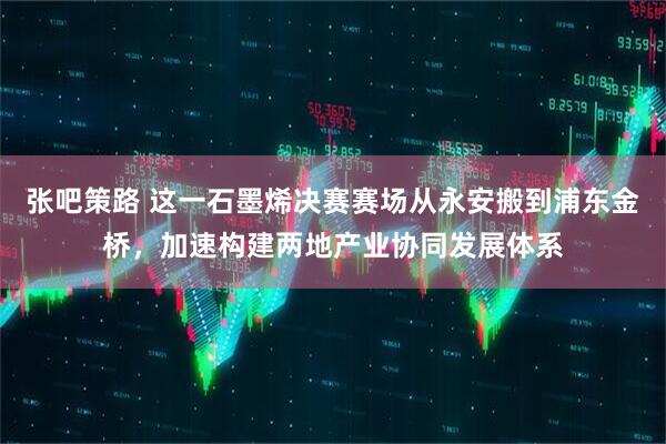 张吧策路 这一石墨烯决赛赛场从永安搬到浦东金桥，加速构建两地产业协同发展体系