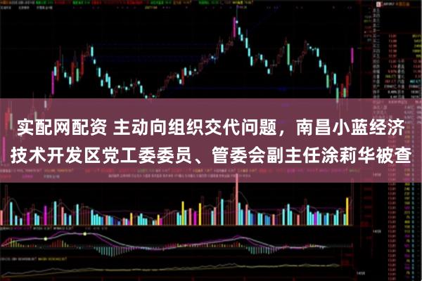 实配网配资 主动向组织交代问题，南昌小蓝经济技术开发区党工委委员、管委会副主任涂莉华被查