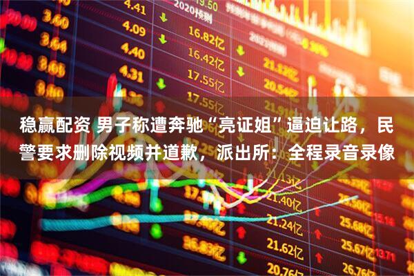 稳赢配资 男子称遭奔驰“亮证姐”逼迫让路，民警要求删除视频并道歉，派出所：全程录音录像