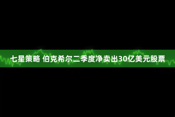 七星策略 伯克希尔二季度净卖出30亿美元股票