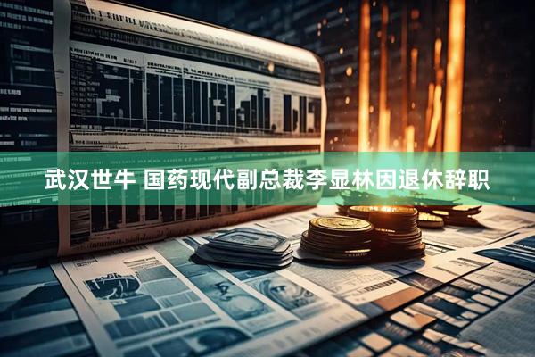 武汉世牛 国药现代副总裁李显林因退休辞职