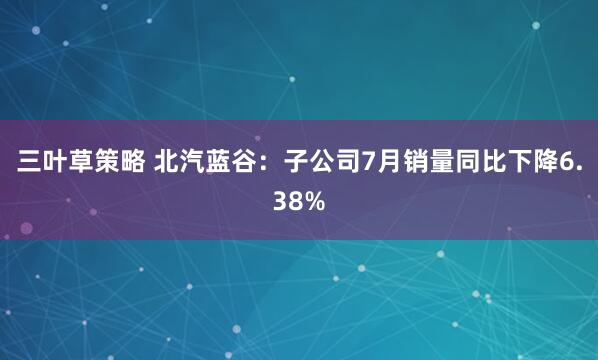 三叶草策略 北汽蓝谷：子公司7月销量同比下降6.38%