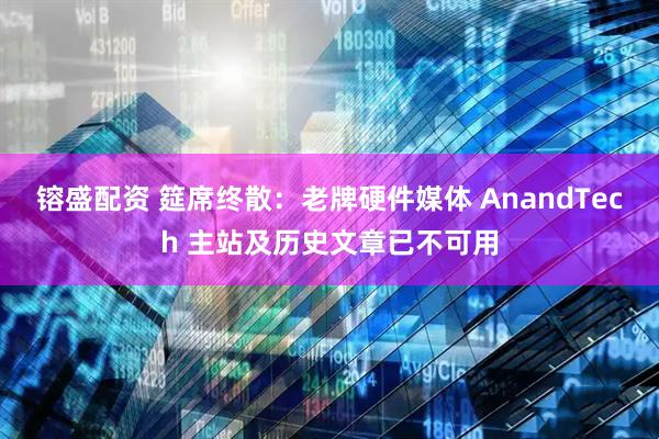 镕盛配资 筵席终散：老牌硬件媒体 AnandTech 主站及历史文章已不可用