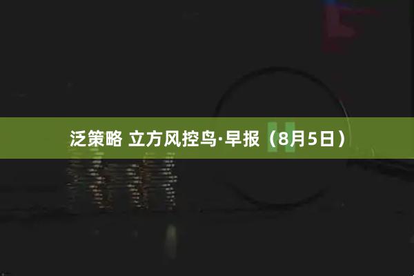 泛策略 立方风控鸟·早报（8月5日）