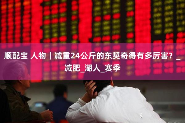 顺配宝 人物｜减重24公斤的东契奇得有多厉害？_减肥_湖人_赛季