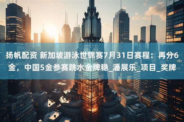 扬帆配资 新加坡游泳世锦赛7月31日赛程：再分6金，中国5金参赛跳水金牌稳_潘展乐_项目_奖牌