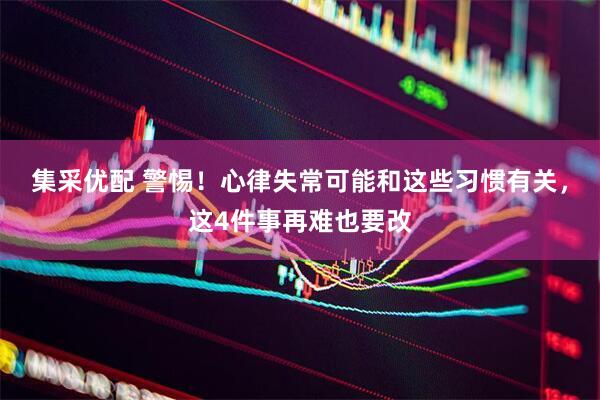 集采优配 警惕！心律失常可能和这些习惯有关，这4件事再难也要改