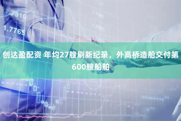 创达盈配资 年均27艘刷新纪录，外高桥造船交付第600艘船舶