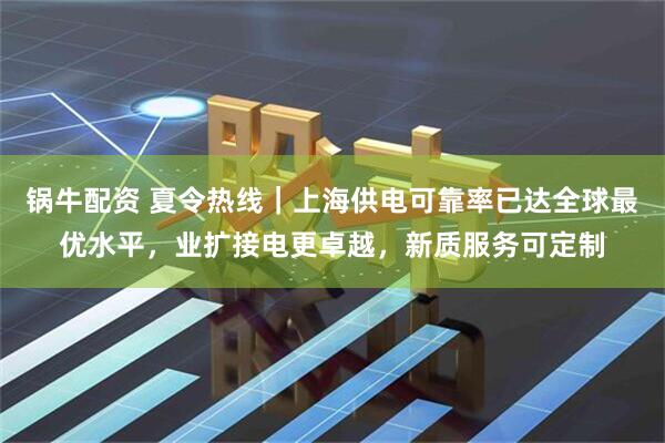 锅牛配资 夏令热线｜上海供电可靠率已达全球最优水平，业扩接电更卓越，新质服务可定制