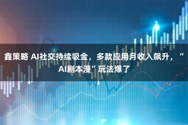 鑫策略 AI社交持续吸金，多款应用月收入飙升，“AI剧本漫”玩法爆了