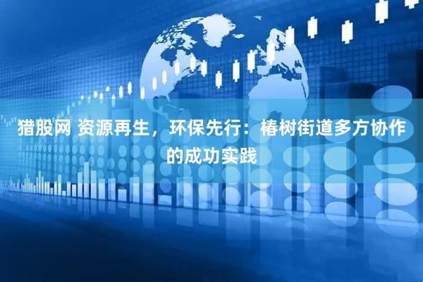 猎股网 资源再生，环保先行：椿树街道多方协作的成功实践