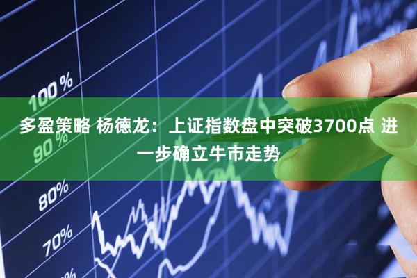 多盈策略 杨德龙：上证指数盘中突破3700点 进一步确立牛市走势