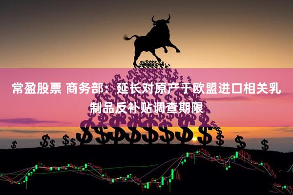常盈股票 商务部：延长对原产于欧盟进口相关乳制品反补贴调查期限