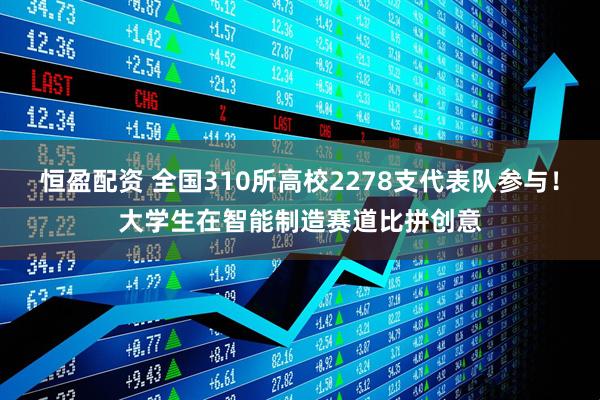 恒盈配资 全国310所高校2278支代表队参与！大学生在智能制造赛道比拼创意