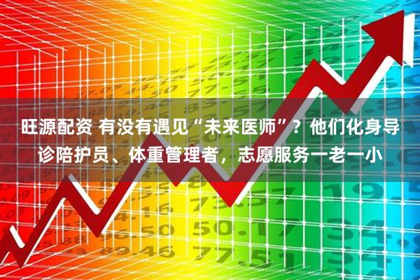 旺源配资 有没有遇见“未来医师”？他们化身导诊陪护员、体重管理者，志愿服务一老一小