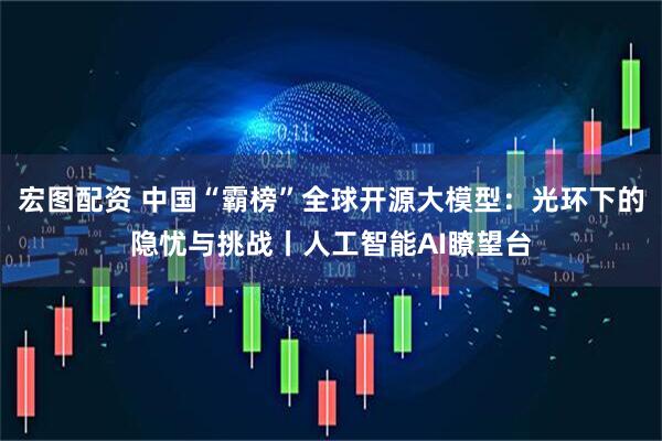 宏图配资 中国“霸榜”全球开源大模型：光环下的隐忧与挑战丨人工智能AI瞭望台